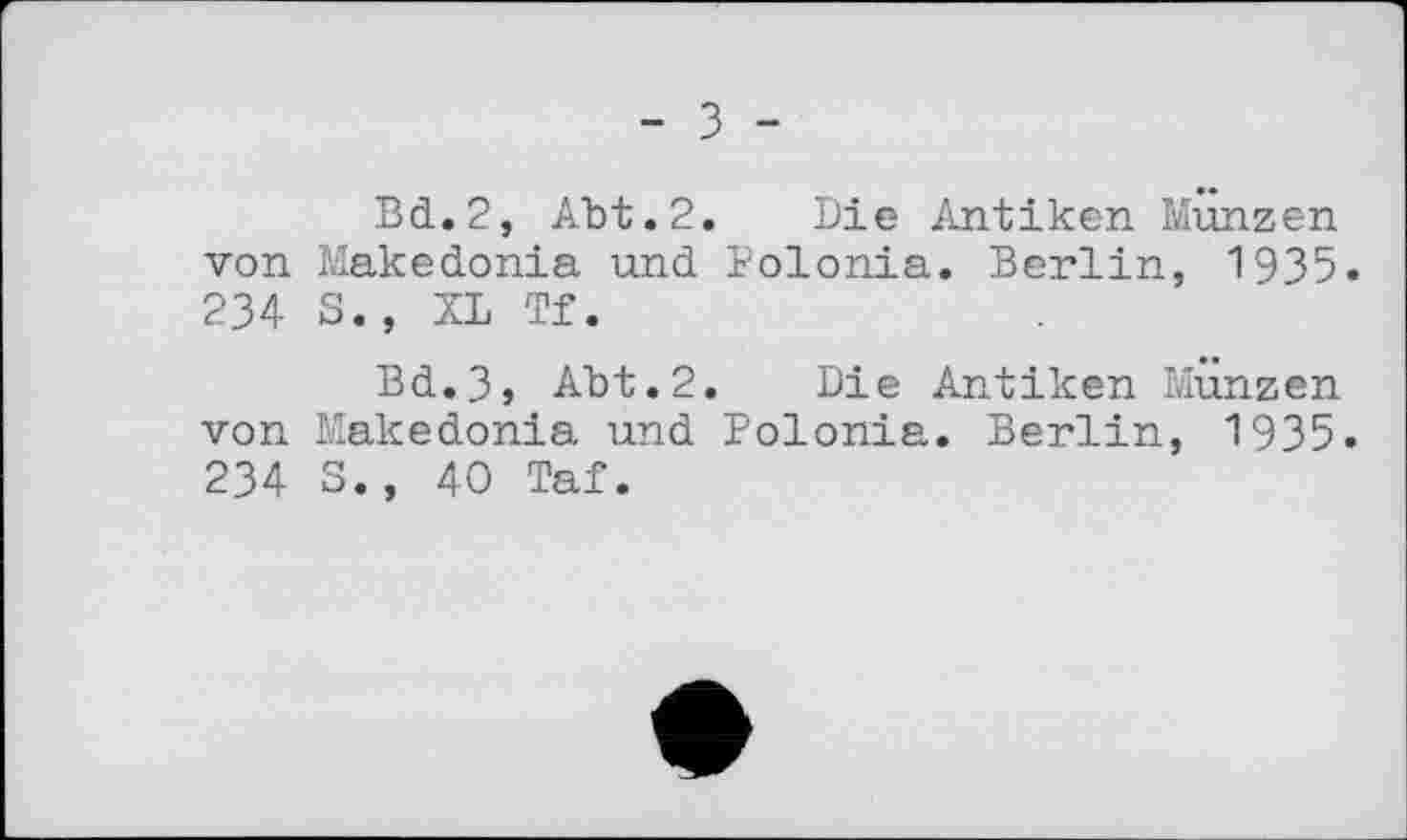 ﻿- З -
Bd.2, Abt.2. Die Antiken Münzen von Makedonia und Polonia. Berlin, 1935. 234 S., XL Tf.
Bd.3s Abt.2. Die Antiken Münzen von Makedonia und Polonia. Berlin, 1935. 234 S., 40 Taf.